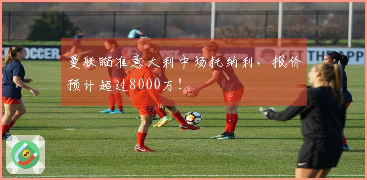 曼联瞄准意大利中场托纳利，报价预计超过8000万！
