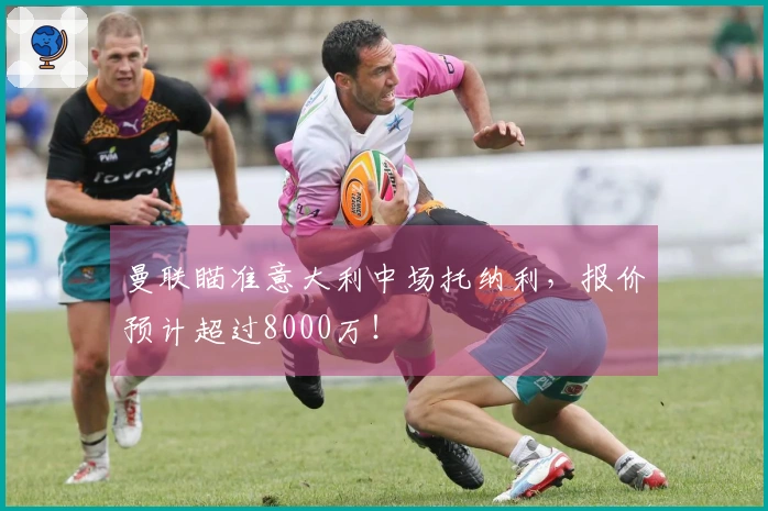 曼联瞄准意大利中场托纳利，报价预计超过8000万！